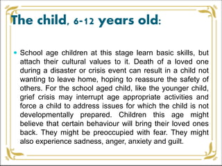 The child, 6-12 years old:
 School age children at this stage learn basic skills, but
attach their cultural values to it. Death of a loved one
during a disaster or crisis event can result in a child not
wanting to leave home, hoping to reassure the safety of
others. For the school aged child, like the younger child,
grief crisis may interrupt age appropriate activities and
force a child to address issues for which the child is not
developmentally prepared. Children this age might
believe that certain behaviour will bring their loved ones
back. They might be preoccupied with fear. They might
also experience sadness, anger, anxiety and guilt.
 