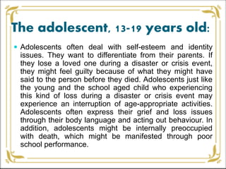 The adolescent, 13-19 years old:
 Adolescents often deal with self-esteem and identity
issues. They want to differentiate from their parents. If
they lose a loved one during a disaster or crisis event,
they might feel guilty because of what they might have
said to the person before they died. Adolescents just like
the young and the school aged child who experiencing
this kind of loss during a disaster or crisis event may
experience an interruption of age-appropriate activities.
Adolescents often express their grief and loss issues
through their body language and acting out behaviour. In
addition, adolescents might be internally preoccupied
with death, which might be manifested through poor
school performance.
 