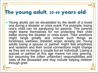 The young adult, 20-40 years old:
 Young adults can be devastated by the death of a loved
one during a disaster or crisis event. For example, losing
one’s child can be paralyzing for parents. The parents
might blame themselves for not protecting their child
better during the disaster or crisis event. Their emotions
might range greatly and include such things as
loneliness, sadness, disbelief, anger, anxiety, etc. Young
adults losing a spouse or partner might feel emptiness
and isolation and their social connections might change
as they are no longer a couple but an individual. Losing a
spouse or partner at this age means not only grieving,
but assuming the (often unfamiliar) responsibilities and
roles of the deceased and may include helping children
through grief.
 
