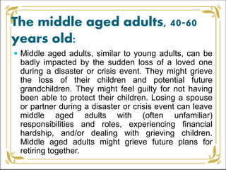 The middle aged adults, 40-60
years old:
 Middle aged adults, similar to young adults, can be
badly impacted by the sudden loss of a loved one
during a disaster or crisis event. They might grieve
the loss of their children and potential future
grandchildren. They might feel guilty for not having
been able to protect their children. Losing a spouse
or partner during a disaster or crisis event can leave
middle aged adults with (often unfamiliar)
responsibilities and roles, experiencing financial
hardship, and/or dealing with grieving children.
Middle aged adults might grieve future plans for
retiring together.
 