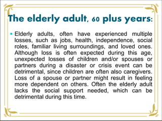 The elderly adult, 60 plus years:
 Elderly adults, often have experienced multiple
losses, such as jobs, health, independence, social
roles, familiar living surroundings, and loved ones.
Although loss is often expected during this age,
unexpected losses of children and/or spouses or
partners during a disaster or crisis event can be
detrimental, since children are often also caregivers.
Loss of a spouse or partner might result in feeling
more dependent on others. Often the elderly adult
lacks the social support needed, which can be
detrimental during this time.
 