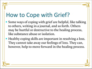 How to Cope with Grief?
 Some ways of coping with grief are helpful, like talking
to others, writing in a journal, and so forth. Others
may be hurtful or destructive to the healing process,
like substance abuse or isolation.
 Healthy coping skills are important in resolving a loss.
They cannot take away our feelings of loss. They can,
however, help to move forward in the healing process.
 