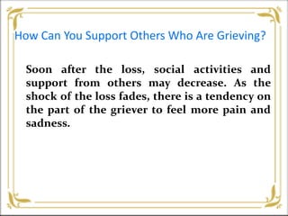 How Can You Support Others Who Are Grieving?
Soon after the loss, social activities and
support from others may decrease. As the
shock of the loss fades, there is a tendency on
the part of the griever to feel more pain and
sadness.
 