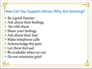 How Can You Support Others Who Are Grieving?
 Be a good listener
 Ask about their feelings
 Sit with them
 Share your feelings
 Ask about their loss
 Make telephone calls
 Acknowledge the pain
 Let them feel sad
 Be available when we can
 Do not minimize grief
 