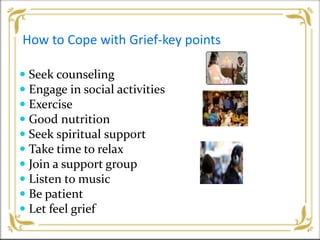 How to Cope with Grief-key points
 Seek counseling
 Engage in social activities
 Exercise
 Good nutrition
 Seek spiritual support
 Take time to relax
 Join a support group
 Listen to music
 Be patient
 Let feel grief
 