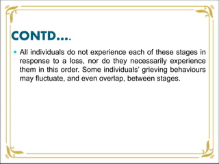 CONTD….
 All individuals do not experience each of these stages in
response to a loss, nor do they necessarily experience
them in this order. Some individuals’ grieving behaviours
may fluctuate, and even overlap, between stages.
 
