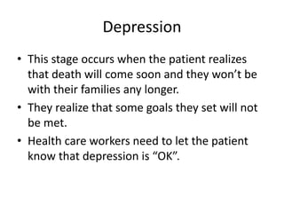 Depression
• This stage occurs when the patient realizes
that death will come soon and they won’t be
with their families any longer.
• They realize that some goals they set will not
be met.
• Health care workers need to let the patient
know that depression is “OK”.
 