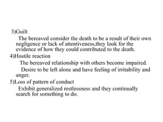 3)Guilt
The bereaved consider the death to be a result of their own
negligence or lack of attentiveness,they look for the
evidence of how they could contributed to the death.
4)Hostile reaction
The bereaved relationship with others become impaired.
Desire to be left alone and have feeling of irritability and
anger.
5)Loss of pattern of conduct
Exhibit generalized restlessness and they continually
search for something to do.
 