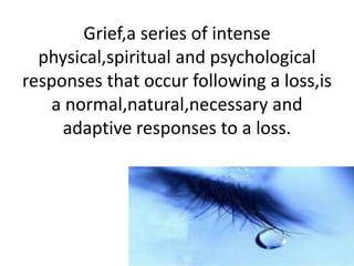 Grief,a series of intense
physical,spiritual and psychological
responses that occur following a loss,is
a normal,natural,necessary and
adaptive responses to a loss.
 