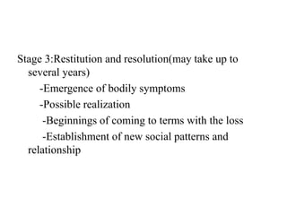 Stage 3:Restitution and resolution(may take up to
several years)
-Emergence of bodily symptoms
-Possible realization
-Beginnings of coming to terms with the loss
-Establishment of new social patterns and
relationship
 