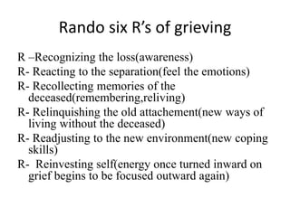Rando six R’s of grieving
R –Recognizing the loss(awareness)
R- Reacting to the separation(feel the emotions)
R- Recollecting memories of the
deceased(remembering,reliving)
R- Relinquishing the old attachement(new ways of
living without the deceased)
R- Readjusting to the new environment(new coping
skills)
R- Reinvesting self(energy once turned inward on
grief begins to be focused outward again)
 