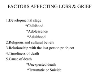 FACTORS AFFECTING LOSS & GRIEF
1.Developmental stage
*Childhood
*Adolescence
*Adulthood
2.Religious and cultural beliefs
3.Relationship with the lost person pr object
4.Timeliness of death
5.Cause of death
*Unexpected death
*Traumatic or Suicide
 