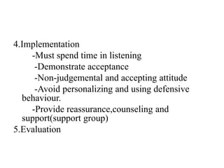 4.Implementation
-Must spend time in listening
-Demonstrate acceptance
-Non-judgemental and accepting attitude
-Avoid personalizing and using defensive
behaviour.
-Provide reassurance,counseling and
support(support group)
5.Evaluation
 