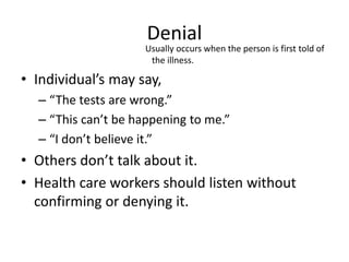 Denial
Usually occurs when the person is first told of
the illness.
• Individual’s may say,
– “The tests are wrong.”
– “This can’t be happening to me.”
– “I don’t believe it.”
• Others don’t talk about it.
• Health care workers should listen without
confirming or denying it.
 