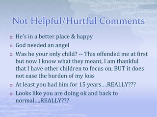 Not Helpful/Hurtful Comments
   He’s in a better place & happy
   God needed an angel
   Was he your only child? -- This offended me at first
    but now I know what they meant, I am thankful
    that I have other children to focus on, BUT it does
    not ease the burden of my loss
   At least you had him for 15 years….REALLY???
   Looks like you are doing ok and back to
    normal….REALLY???
 
