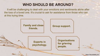 WHO SHOULD BE AROUND?
It will be challenging to deal with your emotions and sentiments alone after
the loss of a loved one. It's crucial to ask for assistance from those who can
at this trying time.
Family and close
friends.
Group support.
Experts in
psychology.
Organisations
for grieving
people.
https://laurabella.pro/
 
