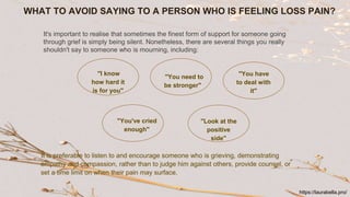 WHAT TO AVOID SAYING TO A PERSON WHO IS FEELING LOSS PAIN?
"I know
how hard it
is for you"
"You need to
be stronger"
"You have
to deal with
it"
"Look at the
positive
side"
"You've cried
enough"
It is preferable to listen to and encourage someone who is grieving, demonstrating
empathy and compassion, rather than to judge him against others, provide counsel, or
set a time limit on when their pain may surface.
It's important to realise that sometimes the finest form of support for someone going
through grief is simply being silent. Nonetheless, there are several things you really
shouldn't say to someone who is mourning, including:
https://laurabella.pro/
 