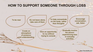 HOW TO SUPPORT SOMEONE THROUGH LOSS
To be near Do not leave alone,
take care of them
To help concentrate
on the body, rather
than thoughts
Encourage
conversation,
ask, listen
Create an
atmosphere
of presence
and understanding
Give an opportunity
to cry without
trying to console
Gradually involve
the person
experiencing loss
in everyday
activities
https://laurabella.pro/
 