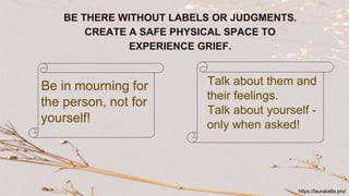 BE THERE WITHOUT LABELS OR JUDGMENTS.
CREATE A SAFE PHYSICAL SPACE TO
EXPERIENCE GRIEF.
Be in mourning for
the person, not for
yourself!
Talk about them and
their feelings.
Talk about yourself -
only when asked!
https://laurabella.pro/
 