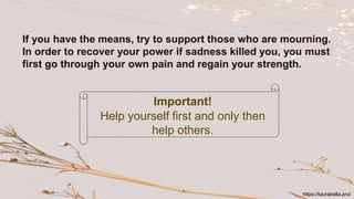 If you have the means, try to support those who are mourning.
In order to recover your power if sadness killed you, you must
first go through your own pain and regain your strength.
Important!
Help yourself first and only then
help others.
https://laurabella.pro/
 