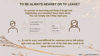 TO BE ALWAYS NEARBY OR TO LEAVE?
It can be scary and difficult for someone just to fall asleep
and wake up alone, and the rest of the time they need to be
alone with themselves.
Be
there if
you can
I can stay if you
are scared.
Is it better to
leave you?
If a person is mourning and finds it tough and
frightening, you shouldn't leave them alone.
You can simply ask if they need you.
https://laurabella.pro/
2023
 