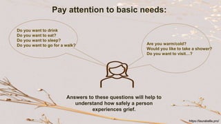 Pay attention to basic needs:
Do you want to drink
Do you want to eat?
Do you want to sleep?
Do you want to go for a walk? Are you warm/cold?
Would you like to take a shower?
Do you want to visit…?
Answers to these questions will help to
understand how safely a person
experiences grief.
https://laurabella.pro/
 