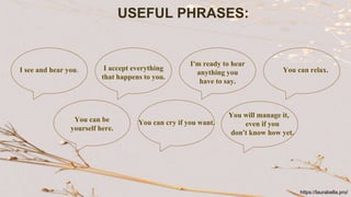 USEFUL PHRASES:
I see and hear you. I accept everything
that happens to you.
I'm ready to hear
anything you
have to say.
You can relax.
You will manage it,
even if you
don't know how yet.
You can cry if you want.
You can be
yourself here.
https://laurabella.pro/
 