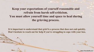 Keep your expectations of yourself reasonable and
refrain from harsh self-criticism.
You must allow yourself time and space to heal during
the grieving process.
It is important to understand that grief is a process that does not end quickly.
Don't hesitate to reach out for help if you're struggling to cope with your loss.
https://laurabella.pro/
 