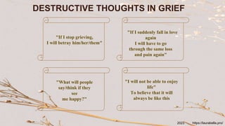 DESTRUCTIVE THOUGHTS IN GRIEF
"If I stop grieving,
I will betray him/her/them"
"If I suddenly fall in love
again
I will have to go
through the same loss
and pain again"
"What will people
say/think if they
see
me happy?"
"I will not be able to enjoy
life"
To believe that it will
always be like this
https://laurabella.pro/
2023
 