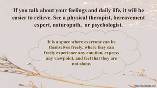 If you talk about your feelings and daily life, it will be
easier to relieve. See a physical therapist, bereavement
expert, naturopath, or psychologist.
It is a space where everyone can be
themselves freely, where they can
freely experience any emotion, express
any viewpoint, and feel that they are
not alone.
https://laurabella.pro/
 