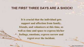THE FIRST THREE DAYS ARE A SHOCK!
It is crucial that the individual gets
support and affection from family,
friends, and volunteers at this time, as
well as time and space to express his/her
feelings, emotions, express sorrow and
regret over the incident.
https://laurabella.pro/
 