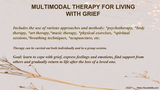 MULTIMODAL THERAPY FOR LIVING
WITH GRIEF
Includes the use of various approaches and methods: *psychotherapy, *body
therapy, *art therapy,*music therapy, *physical exercises, *spiritual
sessions,*breathing techniques, *acupuncture, etc.
Therapy can be carried out both individually and in a group session.
Goal: learn to cope with grief, express feelings and emotions, find support from
others and gradually return to life after the loss of a loved one.
https://laurabella.pro/
2023
 