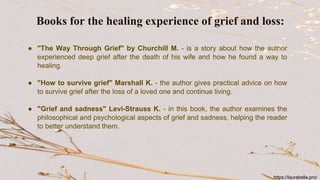 ● "The Way Through Grief" by Churchill M. - is a story about how the author
experienced deep grief after the death of his wife and how he found a way to
healing.
● "How to survive grief" Marshall K. - the author gives practical advice on how
to survive grief after the loss of a loved one and continue living.
● "Grief and sadness" Levi-Strauss K. - in this book, the author examines the
philosophical and psychological aspects of grief and sadness, helping the reader
to better understand them.
Books for the healing experience of grief and loss:
https://laurabella.pro/
 