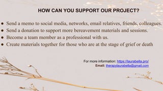 ● Send a memo to social media, networks, email relatives, friends, colleagues.
● Send a donation to support more bereavement materials and sessions.
● Become a team member as a professional with us.
● Create materials together for those who are at the stage of grief or death
HOW CAN YOU SUPPORT OUR PROJECT?
For more information: https://laurabella.pro/
Email: therapylaurabella@gmail.com
 