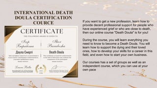 If you want to get a new profession, learn how to
provide decent professional support for people who
have experienced grief or who are close to death,
then our online course "Death Doula" is for you!
During the course, you will learn everything you
need to know to become a Death Doula. You will
learn how to support the dying and their loved
ones, how to develop your skills for a career in this
field, and even how to start your own business.
Our courses has a set of groups as well as an
independent course, which you can use at your
own pace
INTERNATIONAL DEATH
DOULA CERTIFICATION
COURCE
 