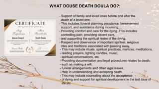 - This may include rituals, spiritual practices, mantras, meditations,
- reading prayers, lighting candles, music,
- spiritual conversations, etc.
- Providing documentation and legal procedures related to death,
- such as making a will,
- funeral arrangements and other legal issues.
- Help in understanding and accepting death.
- This may include counseling about the acceptance
- of dying and support for spiritual development in the last days of
life.etc
- Support of family and loved ones before and after the
death of a loved one.
- This includes funeral planning assistance, bereavement
support, and assistance during mourning.
- Providing comfort and care for the dying. This includes
controlling pain, providing decent care,
- and supporting the spiritual realm of the dying.
- Respect and observance of important spiritual, religious
rites and traditions associated with passing away.
WHAT DOUSE DEATH DOULA DO?:
 