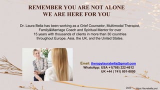 REMEMBER YOU ARE NOT ALONE
WE ARE HERE FOR YOU
Dr. Laura Bella has been working as a Grief Counselor, Multimodal Therapist,
Family&Marriage Coach and Spiritual Mentor for over
15 years with thousands of clients in more than 30 countries
throughout Europe, Asia, the UK, and the United States.
Email: therapylaurabella@gmail.com
WhatsApp: USA +1(786) 222-4612
UK +44 ( 741) 801-8800
https://laurabella.pro/
2023
 
