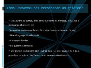 Como  havemos nós reconhecer um griefer?* Massacram os outros, mais concretamente os novatos, utilizando o jogo para o aborrecer, etc.* Atrapalham os companheiros de equipa durante o decorrer do jogo * Usam linguagem inadequada* Cometem fraudes* Bloqueiam as entradas* Os griefers combinam com outros para se inter-ajudarem e para prejudicar os outros.  Já o fazem como forma de divertimento.  