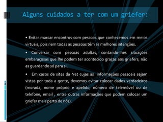 • Evitar marcar encontros com pessoas que conhecemos em meios virtuais, pois nem todas as pessoas têm as melhores intenções.• Conversar com pessoas adultas, contando-lhes situações embaraçosas que lhe podem ter acontecido graças aos griefers, não as guardando só para si.•   Em casos de sites da Net cujas as  informações pessoais sejam vistas por toda a gente, devemos evitar colocar dados verdadeiros   (morada, nome próprio e apelido, número de telemóvel ou de telefone, email , entre outras informações que podem colocar um griefer mais perto de nós).Alguns cuidados a ter com um griefer: