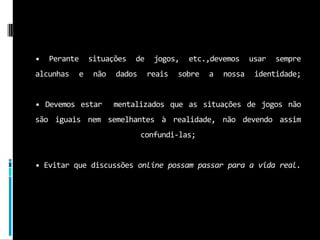 • Perante situações de jogos, etc.,devemos usar sempre alcunhas e não dados reais sobre a nossa identidade; • Devemos estar  mentalizados que as situações de jogos não são iguais nem semelhantes à realidade, não devendo assim confundi-las; •Evitar que discussões online possam passar para a vida real.