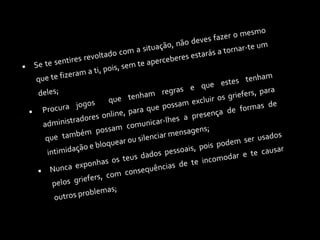 Se te sentires revoltado com a situação, não deves fazer o mesmo que te fizeram a ti, pois, sem te aperceberes estarás a tornar-te um deles; Procura jogos  que tenham regras e que estes tenham administradores online, para que possam excluir os griefers, para que também possam comunicar-lhes a presença de formas de intimidação e bloquear ou silenciar mensagens; Nunca exponhas os teus dados pessoais, pois podem ser usados pelos griefers, com consequências de te incomodar e te causar outros problemas;