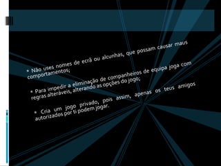 * Não uses nomes de ecrã ou alcunhas, que possam causar maus comportamentos; * Para impedir a eliminação de companheiros de equipa joga com regras alteráveis, alterando as opções do jogo;* Cria um jogo privado, pois assim, apenas os teus amigos autorizados por ti podem jogar. 