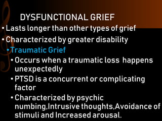 DYSFUNCTIONAL GRIEF
•Lasts longer than other types of grief
•Characterized by greater disability
•Traumatic Grief
•Occurs when a traumatic loss happens
unexpectedly
•PTSD is a concurrent or complicating
factor
•Characterized by psychic
numbing,Intrusive thoughts,Avoidance of
stimuli and Increased arousal.
 