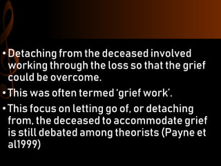 •Detaching from the deceased involved
working through the loss so that the grief
could be overcome.
•This was often termed ‘grief work’.
•This focus on letting go of, or detaching
from, the deceased to accommodate grief
is still debated among theorists (Payne et
al1999)
 