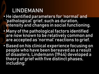 LINDEMANN
• He identified parameters for ‘normal’ and
‘pathological’ grief, such as duration,
intensity and changes in social functioning.
• Many of the pathological factors identified
are now known to be relatively common and
are accepted as ‘normal’ reactions to grief.
• Based on his clinical experience focusing on
people who have been bereaved as a result
of disasters, Lindemann (1944) developed a
theory of grief with five distinct phases,
including:
 