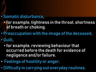 • Somatic disturbance,
• for example, tightness in the throat, shortness
of breath or choking.
• Preoccupation with the image of the deceased.
• Guilt,
• for example, reviewing behaviour that
occurred before the death for evidence of
negligence and/or failure.
• Feelings of hostility or anger.
• Difficulty in carrying out everyday routines.
 