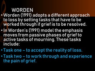 WORDEN
•Worden (1991) adopts a different approach
to loss by setting tasks that have to be
worked through if grief is to be resolved.
•In Worden’s (1991) model the emphasis
moves from passive phases of grief to
active tasks of mourning. These tasks
include:
•Task one – to accept the reality of loss.
•Task two – to work through and experience
the pain of grief.
 