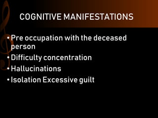 COGNITIVE MANIFESTATIONS
• Pre occupation with the deceased
person
•Difficulty concentration
• Hallucinations
• Isolation Excessive guilt
 