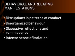 BEHAVIORAL AND RELATING
MANIFESTATIONS
•Disruptions in patterns of conduct
•Disorganized behaviour
•Obsessive reflections and
reminiscence
•Intense sense of isolation
 