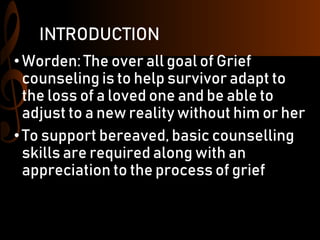 INTRODUCTION
•Worden: The over all goal of Grief
counseling is to help survivor adapt to
the loss of a loved one and be able to
adjust to a new reality without him or her
• To support bereaved, basic counselling
skills are required along with an
appreciation to the process of grief
 